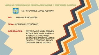 “AÑO DE LA PROMOCIÓN DE LA INDUSTRIA RESPONSABLE Y COMPROMISO CLIMÁTICO”
I.S.T.P.”ENRIQUE LOPEZ ALBUJAR”
ING: JUANA QUESADA VERA
TEMA : CORREO ELECTRÓNICO
INTEGRANTES : ANTON PAICO MARY CARMEN
ROQUE SANDOVAL MARIANA
CABRERA CARPIO ROSA
LEONARDO BARRETO ASTRID
CASTILLO TEMOCHE RAFAEL
GUEVARA SAENZ MAXIMO
 
