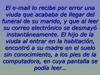 El e-mail lo recibe por error una
  viuda que acababa de llegar del
funeral de su marido, y que al leer
 su correo electrónico se desmayó
  instantáneamente. El hijo de la
  viuda al entrar en la habitación,
  encontró a su madre en el suelo
 sin conocimiento, a los pies de la
 computadora, en cuya pantalla se
             podía leer…
 