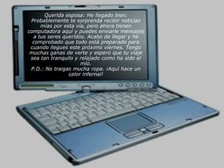 Querida esposa: He llegado bien.
 Probablemente te sorprenda recibir noticias
     mías por esta vía, pero ahora tienen
computadora aquí y puedes enviarle mensajes
  a tus seres queridos. Acabo de llegar y he
  comprobado que todo está preparado para
 cuando llegues este próximo viernes. Tengo
 muchas ganas de verte y espero que tu viaje
 sea tan tranquilo y relajado como ha sido el
                     mío.
 P.D.: No traigas mucha ropa. ¡Aquí hace un
                calor infernal!
 