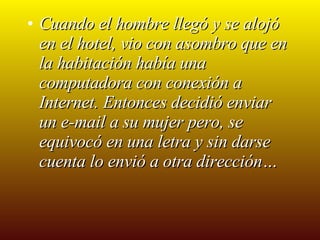 Cuando el hombre llegó y se alojó en el hotel, vio con asombro que en la habitación había una computadora con conexión a Internet. Entonces decidió enviar un e-mail a su mujer pero, se equivocó en una letra y sin darse cuenta lo envió a otra dirección… 