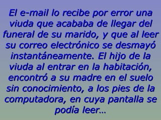 El e-mail lo recibe por error una viuda que acababa de llegar del funeral de su marido, y que al leer su correo electrónico se desmayó instantáneamente. El hijo de la viuda al entrar en la habitación, encontró a su madre en el suelo sin conocimiento, a los pies de la computadora, en cuya pantalla se podía leer… 