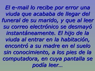 El e-mail lo recibe por error una viuda que acababa de llegar del funeral de su marido, y que al leer su correo electrónico se desmayó instantáneamente. El hijo de la viuda al entrar en la habitación, encontró a su madre en el suelo sin conocimiento, a los pies de la computadora, en cuya pantalla se podía leer… 