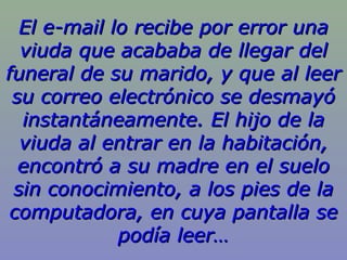 El e-mail lo recibe por error una
  viuda que acababa de llegar del
funeral de su marido, y que al leer
 su correo electrónico se desmayó
  instantáneamente. El hijo de la
  viuda al entrar en la habitación,
  encontró a su madre en el suelo
 sin conocimiento, a los pies de la
 computadora, en cuya pantalla se
             podía leer…
 