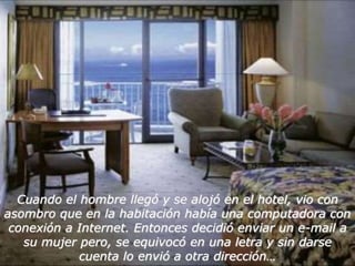 Cuando el hombre llegó y se alojó en el hotel, vio con 
asombro que en la habitación había una computadora con 
conexión a Internet. Entonces decidió enviar un e-mail a 
su mujer pero, se equivocó en una letra y sin darse 
cuenta lo envió a otra dirección… 
 