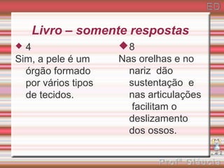 Livro – somente respostas
 4                  8
Sim, a pele é um     Nas orelhas e no
  órgão formado        nariz dão
  por vários tipos     sustentação e
  de tecidos.          nas articulações
                        facilitam o
                       deslizamento
                       dos ossos.
 