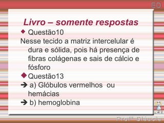 Livro – somente respostas
 Questão10
Nesse tecido a matriz intercelular é
  dura e sólida, pois há presença de
  fibras colágenas e sais de cálcio e
  fósforo
 Questão13
 a) Glóbulos vermelhos ou
  hemácias
 b) hemoglobina
 