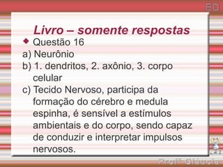 Livro – somente respostas
  Questão 16
a) Neurônio
b) 1. dendritos, 2. axônio, 3. corpo
   celular
c) Tecido Nervoso, participa da
   formação do cérebro e medula
   espinha, é sensível a estímulos
   ambientais e do corpo, sendo capaz
   de conduzir e interpretar impulsos
   nervosos.
 