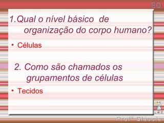 1.Qual o nível básico de
   organização do corpo humano?
• Células


 2. Como são chamados os
    grupamentos de células
• Tecidos
 