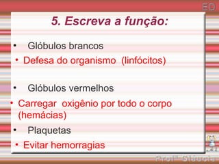 5. Escreva a função:
• Glóbulos brancos
 • Defesa do organismo (linfócitos)

•   Glóbulos vermelhos
• Carregar oxigênio por todo o corpo
  (hemácias)
•   Plaquetas
 • Evitar hemorragias
 