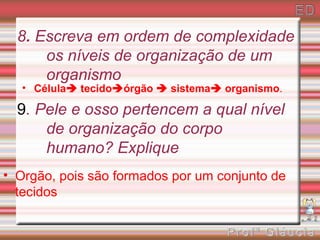 8. Escreva em ordem de complexidade
      os níveis de organização de um
      organismo
   • Célula tecidoórgão  sistema organismo.

  9. Pele e osso pertencem a qual nível
      de organização do corpo
      humano? Explique
• Orgão, pois são formados por um conjunto de
  tecidos
 