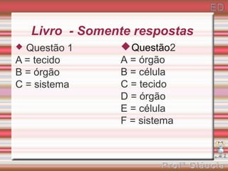 Livro - Somente respostas
 Questão 1       Questão2
A = tecido       A = órgão
B = órgão        B = célula
C = sistema      C = tecido
                 D = órgão
                 E = célula
                 F = sistema
 