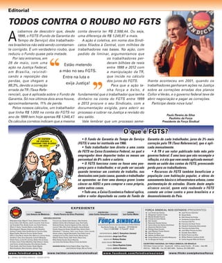 Editorial

TODOS CONTRA O ROUBO NO FGTS

A

cabamos de descobrir que, desde conta deveria ter R$ 2.586,44. Ou seja,
1999, o FGTS (Fundo de Garantia do uma diferença de R$ 1.245,97 a mais.
Tempo de Serviço) dos trabalhadoA ação é coletiva, em nome dos Sindires brasileiros não está sendo corretamen- catos ﬁliados à Central, com milhões de
te corrigido. É um verdadeiro roubo, que trabalhadores nas bases. Na ação, com
pedido de liminar, argumentamos que
reduziu o Fundo quase pela metade.
Por isto entramos, em
os trabalhadores per28 de maio, com uma
deram bilhões de reais
Estão metendo
ação na Justiça Federal,
entre 1999 e 2012 com
a mão no seu FGTS.
em Brasília, reivindia manipulação da TR,
cando a reposição das
que incide no cálculo
Entre na luta e
perdas, que chegam a
dos juros do FGTS.
exija Justiça!
88,3%, devido a correção
Para que a ação teerrada da TR (Taxa Refenha força e êxito, é
rencial), que é aplicada sobre o Fundo de fundamental que o trabalhador que tenha
Garantia. Só nos últimos dois anos houve, dinheiro na conta do FGTS entre 1999
aproximadamente, 11% de perda.
e 2013 procure o seu Sindicato, com a
Pelos nossos cálculos, um trabalhador documentação exigida, para aderir ao
que tinha R$ 1.000 na conta do FGTS no processo e cobrar na Justiça a revisão do
ano de 1999 tem hoje apenas R$ 1.340,47. seu saldo.
Os cálculos corretos indicam que a mesma
Vale lembrar que um processo seme-

lhante aconteceu em 2001, quando os
trabalhadores ganharam ações na Justiça
sobre as correções erradas dos planos
Collor e Verão, e o governo federal teve de
abrir negociação e pagar as correções.
Participe desta nova luta!
Paulo Pereira da Silva
Paulinho da Força
Presidente da Força Sindical

O que é FGTS?
• O Fundo de Garantia do Tempo de Serviço
(FGTS) é uma lei instituída em 1966.
• Todo trabalhador tem direito a uma conta
de FGTS na Caixa Econômica Federal, na qual o
empregador deve depositar todos os meses um
percentual de 8% sobre o salário.
• O FGTS funciona como se fosse uma poupança para o trabalhador, e só pode ser sacado
quando terminar um contrato de trabalho, nas
demissões sem justa causa, quando o trabalhador
se aposentar, se tiver uma doença grave (como
câncer ou AIDS) e para comprar a casa própria,
entre outros casos.
• Todo ano, a Caixa Econômica Federal aplica,
sobre o valor depositado na conta do Fundo de

DE CENTAVO
EM CENTAVO, O
GOVERNO TIRA BILHÕES
DO FGTS!

EXPEDIENTE
FUNDADOR:

Luiz Antonio de Medeiros

PRESIDENTE:

Paulo Pereira da Silva (Paulinho)

SECRETÁRIO-GERAL:

João Carlos Gonçalves (Juruna)

TESOUREIRO:

Luiz Carlos Motta

DIRETORIA EXECUTIVA:

Melquíades Araújo, Miguel E. Torres, Antonio de S. Ramalho,
Eunice Cabral, Almir Munhóz, João B. Inocentini, Paulo Ferrari,
Levi Fernandes Pinto, Abraão Lincoln, Luiz Carlos Pedreira,
Wilmar G. Santos, Terezinho Martins, Ivandro Moreira,
Maria Augusta S. Marques, Sérgio Luis Leite (Serginho),
Valclécia Trindade, Edson Geraldo Garcia, Francisco Sales,
Miguel Padilha, Minervino Ferreira, Herbert Passos,
Nilton S. Silva (Neco), Antonio Vítor, Mônica O. Lourenço Veloso,
Geraldino S. Silva, Oscar Gonçalves, Carlos R. Malaquias,
Antonio Farias, Luciano M. Lourenço, Nelson Silva de Souza,
Ari Alano, Cícero Firmino (Martinha), Cídia Fabiane C. Santos,
José Pereira, Arnaldo Gonçalves, Elvira Berwian Graebin,
Paulo Zanetti, João Peres Fuentes, Cláudio Magrão,
Maria Auxiliadora, Maria Susicléia, Jeferson Tiego,

w w w. f s i n d i c a l . o r g . b r

Francisca Lea, Gleides Sodré Almazan, Vilma Pardinho,
Adalberto Galvão, Maria Rosângela Lopes, Ruth Coelho,
Raimundo Nonato, Severino Augusto da Silva, José Lião,
Lourival F. Melo, Mara Valéria Giangiullio, Neusa Barbosa,
Evandro Vargas dos Santos, Reinaldo Rosa, Antonio Silvan,
Defendente F. Thomazoni, Valdir Lucas Pereira, Carlos Lacerda,
Antonio Johann, Ezequiel Nascimento, Elmo Silvério Lescio,
Leodegário da Cruz Filho, Daniel Vicente, Manoel Xavier,
Walzenir Oliveira Falcão, Valdir Pereira, Mauro Cava,
Milton Batista (Cavalo), Núncio Mannala,
Luis Carlos Silva Barbosa, Moacyr Firmino dos Santos
ASSESSORIA POLÍTICA: Antonio Rogério Magri, Hugo Perez,

João Guilherme Vargas, Marcos Perioto

w w w. t w i tt e r. c o m / c e n t r a l s i n d i c a l

2 | JORNAL DA FORÇA SINDICAL - EDIÇÃO EXTRA

é uma publicação mensal da central de trabalhadores FORÇA SINDICAL

Rua Rocha Pombo, 94 – Liberdade – CEP 01525-010
Fone: (11) 3348-9000 – S. Paulo/SP – Brasil
DIRETOR RESPONSÁVEL: João

C. Gonçalves (Juruna)
Luís Pires
EDIÇÃO DE ARTE: Rodney Simões
EDIÇÃO E REDAÇÃO: Val Gomes
REVISÃO: Edson Baptista Colete
FOTOGRAFIA: Jaélcio Santana

JORNALISTA RESPONSÁVEL: Jorge

Garantia de cada trabalhador, juros de 3% mais
correção pela TR (Taxa Referencial), que é aplicada mensalmente.
• A TR é um valor publicado todo mês pelo
governo federal. É uma taxa que não recompõe a
inﬂação, e é ela que vem sendo aplicada mensalmente ao saldo das contas do FGTS, provocando
perda para os trabalhadores.
• Recursos do FGTS também beneficiam a
população com habitação popular, e obras de
saneamento básico e infraestrutura urbana, como
pavimentação de estradas. Diante deste amplo
alcance social, quem está roubando o FGTS
comete um crime contra o povo brasileiro e o
desenvolvimento do País.

FORÇA SINDICAL NOS ESTADOS (PRESIDENTES)
AC – Luiz Anute dos Santos
AL – Albegemar Casimiro Costa
AP – Moisés Rivaldo Pereira
AM – Vicente de Lima Fillizola
BA – Nair Goulart
CE – Raimundo Nonato Gomes
DF – Carlos Alves dos Santos (Carlinhos)
ES – Alexandro Martins Costa
GO – Rodrigo Alves Carvelo
MA – José Ribamar Frazão Oliveira
MT – Manoel de Souza
MS – Idelmar da Mota Lima
MG – Carlos Roberto de Carvalho Malaquias
PA – Ivo Borges de Freitas

PB – José Porcino Sobrinho
PR – Sérgio Butka
PE – Aldo Amaral de Araújo
PI – Vanderley Cardoso Bento
RJ – Francisco Dal Prá
RN – Francisco de Assis Torres
RS – Cláudio R. Guimarães Silva (Janta)
RO – Francisco de Assis Pinto
RR – José Nilton Pereira da Silva
SC – Osvaldo Olavo Mafra
SP – Danilo Pereira da Silva
SE – Willian Roberto Cardoso Arditti
TO – Carlos Augusto Melo de Oliveira

ESCRITÓRIO NACIONAL DA FORÇA SINDICAL EM BRASÍLIA:
SCS (Setor Comercial Sul) – Quadra 02 – Edifício Jamel Cecílio – 3o andar – Sala 303
ASA Sul – 70302-905 – Fax: (61) 3037-4349 – Telefone: (61) 3202-0074

w w w. f a c e b o o k . c o m / f s i n d i c a l n a c i o n a l

www.f lick r.c o m /p h o to s /fo rc a

 