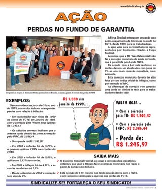 www.fsindical.org.br

AÇÃO
PERDAS NO FUNDO DE GARANTIA
DANIEL CARDOSO

Dirigentes da Força e de Sindicatos ﬁliados protocolam em Brasília, na Justiça, pedido de revisão das perdas do FGTS

EXEMPLOS:
Sem considerar os juros de 3% ao ano
do FGTS, os cálculos indicam as seguintes
perdas com relação à inﬂação:
• Um trabalhador que tinha R$ 1.000
na conta do FGTS em janeiro de 1999,
com a correção pela TR tem hoje apenas
R$ 1.340,47.
• Os cálculos corretos indicam que a
mesma conta deveria ter, com a correção
pelo INPC, R$ 2.586,44.
• Uma perda de R$ 1.245,97.
• Em 2000 a inﬂação foi de 5,27%, e
o governo aplicou 2,09% nas contas do
FGTS.

R$ 1.000 em
janeiro de 1999...

A Força Sindical entrou com uma ação para
pedir o pagamento de diferenças no saldo do
FGTS, desde 1999, para os trabalhadores.
A ação vale para os trabalhadores representados por Sindicatos filiados à Força
Sindical.
Acontece que a TR (Taxa Referencial) não
faz a correção monetária do saldo do fundo,
que é garantida pela Lei do FGTS.
De acordo com a Lei, vale reaﬁrmar, as
contas devem ser atualizadas com juros de
3% ao ano mais correção monetária, mensalmente.
Esta correção monetária deveria ter sido
feita por um índice oﬁcial de inﬂação, como
por exemplo o INPC.
As diferenças de correção vêm gerando
uma perda de bilhões de reais para os trabalhadores desde 1999.

VALEM HOJE...
• Com a correção
pela TR: R$ 1.340,47
• Com a correção pelo
INPC: R$ 2.586,44

Perda de:
R$ 1.245,97

•

SAIBA MAIS

• Em 2005 a inﬂação foi de 5,05%, e
aplicaram 2,83% nas contas.
 O Supremo Tribunal Federal, ao julgar a correção dos precatórios,
entendeu que usar a TR para fazer a correção monetária não repõe o
• Em 2009 a inﬂação foi de 4,11%, e as
poder de compra do dinheiro.
contas receberam só 0,7%.
• Desde setembro de 2012 a correção  Esta decisão do STF, mesmo não tendo relação direta com o FGTS,
é um raciocínio válido para a questão das perdas do FGTS.
tem sido de 0%.

SINDICALIZE-SE! FORTALEÇA O SEU SINDICATO!
JORNAL DA FORÇA SINDICAL - EDIÇÃO EXTRA | 3

 