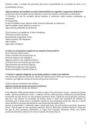2
dedutivo válido, a verdade das premissas não exclui a possibilidade de a conclusão ser falsa, a sua
probabilidade é menor.
5.Que premissas são omitidas ou estão subentendidas nos seguintes argumentos dedutivos?
a) Dado que não há verdades morais objetivas e universais, estamos condenados ao relativismo.
1º Premissa: Se não há verdades morais objetivas e universais, então estamos condenados ao
relativismo.
Eis o argumento:
Se não há verdades morais objetivas então estamos condenados ao relativismo.
Não há verdades morais objetivas e universais.
Logo, estamos condenados ao relativismo.
b) Ser homem é ser inteligente. O João é inteligente.
2ºPremissa: O João é homem.
Reconstituindo o argumento temos:
Todos os homens são inteligentes.
João é homem
Logo, João é inteligente
6. Coloca as proposições categóricas na respetiva forma padrão:
a) Se é homem, então é moral.
Todos os homens são mortais (Tipo A)
b) Certas mulheres são antipáticas
Algumas mulheres são antipáticas (Tipo I)
c) Há pelo menos um homem que não é belo.
Alguns homens não são belos (Tipo O)
d) Não há português que seja espanhol.
Nenhum português é espanhol. (Tipo E)
7. Escreve o seguinte silogismo na sua forma-padrão e avalia a sua validade:
Sem dúvida que algumas estrelas de cinema são vaidosas, pois é óbvio que as pessoas excêntricas são
vaidosas e que algumas estrelas de cinema são pessoas excêntricas.
Todas as pessoas excêntricas são vaidosas
Algumas estrelas de cinema são pessoas excêntricas.
Algumas estrelas de cinema são vaidosas
É um silogismo válido porque obedece a todas as regras. Tem três termos: menor – estrelas de cinema,
médio – pessoas excêntricas e maior – vaidosas. O termo médio (pessoas excêntricas) está distribuído
(universal) em pelo menos em uma premissa (premissa maior, sujeito de uma proposição universal,
tipo A), e não aparece na conclusão. Os termos menor e maior não aumentam de extensão na
conclusão, pois o termo menor é particular (sujeito de uma proposição particular, Tipo I) e o termo
maior também é particular (predicado de uma proposição afirmativa, Tipo I.
Quanto às proposições, a conclusão segue a parte mais fraca, de uma premissa particular (premissa
menor, Tipo I) segue-se uma conclusão particular (Tipo I). Além disso, também obedece à regra que
diz que de duas premissas afirmativas, se segue uma conclusão afirmativa. Neste caso, temos
premissas afirmativas (Tipo A e I) e uma conclusão afirmativa (Tipo I).
 