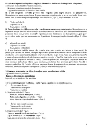 3
8. Aplica as regras do silogismo categórico para testar a validade dos seguintes silogismos:
a) Nenhum manual de filosofia é interessante.
Nenhuma coisa interessante é aborrecida.
Logo, nenhum manual de filosofia é aborrecido.
R: É um silogismo inválido porque não respeita uma regra quanto às proposições.
Nomeadamente, a regra que diz que de duas premissas negativas, não se segue conclusão. Neste caso,
temos duas premissas negativas (Tipo E) e uma conclusão (Tipo E), o que não devia ocorrer.
b) Todos os P são M.
Alguns S são M.
Logo, alguns S são P.
R: É um silogismo inválido porque não respeita uma regra quanto aos termos. Nomeadamente, a
regra que diz que o termo médio tem que ocorrer distribuído (universal) pelo menos uma vez em uma
premissa. Neste caso, o termo médio (M) é particular (não distribuído) nas duas premissas, pois quer
na premissa maior quer na premissa menor é predicado de uma proposição afirmativa (Tipo A e Tipo
I).
c) Alguns P não são M.
Alguns S não são M.
Logo, alguns S não são P.
R: É um silogismo inválido porque não respeita uma regra quanto aos termos e duas quanto às
proposições. Quanto aos termos, infringe a regra que diz que os termos menor e maior não podem ocorrer
distribuídos (universais) na conclusão sem estarem distribuídos na premissa. Neste caso, o termo maior (P)
é universal na conclusão (predicado de uma proposição negativa – Tipo O) e é particular na premissa maior
(sujeito de uma proposição universal – Tipo O). Quanto às proposições não respeita a regra que diz que de
duas premissas particulares, não se segue conclusão, pois temos duas premissas particulares (Tipo O) e
uma conclusão (Tipo O). Também infringe a regra que diz que de duas premissas negativas, não se segue
conclusão, e temos duas premissas negativas (Tipo O) e uma conclusão (Tipo O).
9. Escreve a proposição em falta, de modo a obter um silogismo válido.
Alguns filósofos são pianistas.
Todos os filósofos são pensadores.
Logo, alguns pensadores são pianistas
10. Constrói silogismos válidos da I ou IV Figura a partir dos elementos dados.
a) Termo maior: árvore
Termo médio: inteligente
Termo menor: artista
R: Silogismo cálido da IVº Figura
Nenhuma árvore é inteligente. – Tipo E
Todos os inteligentes são artistas. – Tipo A
Logo, alguns artistas não são árvores. – Tipo O
b) Termo maior: exploradores
Termo médio: sedentários
Termo menor: romancistas
R: Silogismo válido da Iº Figura
Todos os sedentários são exploradores – Tipo A
Alguns romancistas são sedentários. – Tipo I
Logo, alguns romancistas são exploradores. – Tipo I
 
