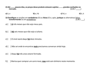 2) Até ........ poucos dias, os preços desse produto estavam sujeitos ........ grandes oscilações no
mercado. [0,40 / _____]
a) à, a b) a, há c) há, a d) à, à
3) Classifique as orações em verdadeiras (V) ou falsas (F) e, após, justique as alternativas falsas,
transformando-as em verdadeiras: [2,40 / ___]
a) [ ] A três meses que não vejo meus pais.
b) [ ] Há seis meses que não vejo o Juliano.
c) [ ] O sinal soará daqui há doze minutos.
d) [ ] Não sei onde te encontrar mais precisamos conversar ainda hoje.
e) [ ] Daqui há três anos estarei formado.
f) [ ] Marisa quer comprar um carro novo, mas está sem dinheiro neste momento.
 
