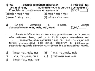4) “As ______ pessoas se reúnem para falar ________ a respeito das
coisas alheias, _______ no momento, elas perdem a compostura”.
Completa-se corretamente as lacunas com: [0,50 / _____]
(a) más / mais / más (b) mais / mas / más
(c) mas / más / mais (d) más / mais / mas
5) (UFPR) Complete as lacunas, usando
adequadamente mas, mais, mal, mau: [0,50 / _____]
..............Pedro e João entraram em casa, perceberam que as coisas
não estavam bem, pois sua irmã caçula es-colhera um
...............momento para comunicar aos pais que iria viajar nas
férias; ...............seus dois irmãos deixaram os pais.............
sossegados quando disseram que a jovem iria com as primas e a tia.
a) [ ] mau, mal, mais, mas b) [ ] mal, mal, mais, mais
c) [ ] mal, mau, mas, mais d) [ ] mal, mau, mas, mas
e) [ ] mau, mau, mas, mais
 