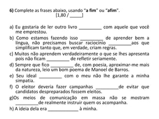 6) Complete as frases abaixo, usando “a fim” ou “afim”.
[1,80 / _____]
a) Eu gostaria de ler outro livro _________ com aquele que você
me emprestou.
b) Como estamos fazendo isso _________ de aprender bem a
língua, não precisamos buscar raciocínio _________aos que
simplificam tanto que, em verdade, criam regras.
c) Muitos não aprendem verdadeiramente o que se lhes apresenta
pois não ficam _________ de refletir seriamente.
d) Sempre que fico _________ de, com poesia, aproximar-me mais
da natureza, leio um bom poema de Manoel de Barros.
e) Seu ideal _________ com o meu não lhe garante a minha
simpatia.
f) O eleitor deveria fazer campanhas _________de evitar que
candidatos despreparados fossem eleitos.
g)Os meios de comunicação em massa não se mostram
_________de realmente instruir quem os acompanha.
h) A ideia dela era ____________ à minha.
 