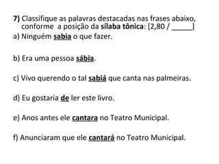 7) Classifique as palavras destacadas nas frases abaixo,
conforme a posição da sílaba tônica: [2,80 / _____]
a) Ninguém sabia o que fazer.
b) Era uma pessoa sábia.
c) Vivo querendo o tal sabiá que canta nas palmeiras.
d) Eu gostaria de ler este livro.
e) Anos antes ele cantara no Teatro Municipal.
f) Anunciaram que ele cantará no Teatro Municipal.
 