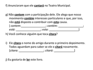 f) Anunciaram que ele cantará no Teatro Municipal.
g) Não contem com a participação dele. Ele alega que nosso
movimento contém interesses particulares e que, por isso,
não está disposto a contribuir com esta causa.
[ contem:________________; contém: ________________;
está: ________________; esta: ___________________]
h) Você conhece alguém que toca cítara?
i) Ele citara o nome do amigo durante o primeiro depoimento.
Todos aguardam para saber se ele o citará novamente.
[citara: ________________; citará: _____________]
j) Eu gostaria de ler este livro.
 