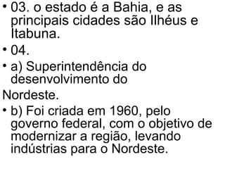 03. o estado é a Bahia, e as principais cidades são Ilhéus e Itabuna. 04.  a) Superintendência do desenvolvimento do  Nordeste. b) Foi criada em 1960, pelo governo federal, com o objetivo de modernizar a região, levando indústrias para o Nordeste. 