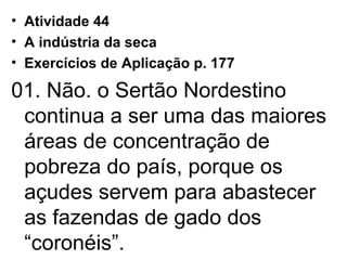 Atividade 44 A indústria da seca Exercícios de Aplicação p. 177 01. Não. o Sertão Nordestino continua a ser uma das maiores áreas de concentração de pobreza do país, porque os açudes servem para abastecer as fazendas de gado dos “coronéis”. 