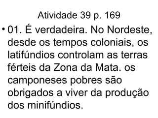 Atividade 39 p. 169 01. É verdadeira. No Nordeste, desde os tempos coloniais, os latifúndios controlam as terras férteis da Zona da Mata. os camponeses pobres são obrigados a viver da produção dos minifúndios. 