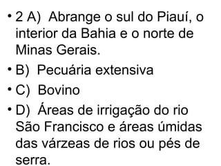 2 A)  Abrange o sul do Piauí, o interior da Bahia e o norte de Minas Gerais. B)  Pecuária extensiva C)  Bovino D)  Áreas de irrigação do rio São Francisco e áreas úmidas das várzeas de rios ou pés de serra. 
