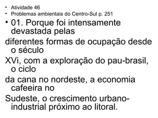 Atividade 46 Problemas ambientais do Centro-Sul p. 251 01. Porque foi intensamente devastada pelas  diferentes formas de ocupação desde o século  XVi, com a exploração do pau-brasil, o ciclo  da cana no nordeste, a economia cafeeira no  Sudeste, o crescimento urbano-industrial próximo ao litoral. 
