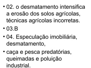 02. o desmatamento intensifica a erosão dos solos agrícolas, técnicas agrícolas incorretas. 03.B 04. Especulação imobiliária, desmatamento,  caça e pesca predatórias, queimadas e poluição industrial. 