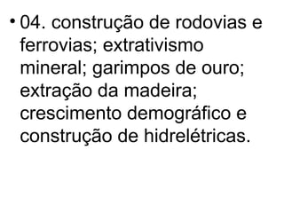 04. construção de rodovias e ferrovias; extrativismo mineral; garimpos de ouro; extração da madeira; crescimento demográfico e construção de hidrelétricas. 