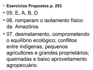 Exercícios Propostos p. 253 05. E, A, B, D 06. romperam o isolamento físico da  Amazônia. 07. desmatamento, comprometendo o equilíbrio ecológico; conflitos entre indígenas, pequenos agricultores e grandes proprietários; queimadas e baixo aproveitamento agropecuário. 
