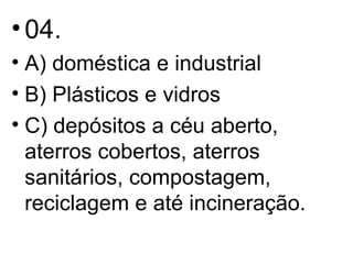 04.  A) doméstica e industrial B) Plásticos e vidros C) depósitos a céu aberto, aterros cobertos, aterros sanitários, compostagem, reciclagem e até incineração. 