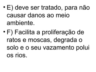 E) deve ser tratado, para não causar danos ao meio ambiente. F) Facilita a proliferação de ratos e moscas, degrada o solo e o seu vazamento polui os rios. 