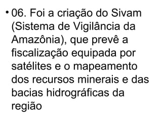 06. Foi a criação do Sivam (Sistema de Vigilância da Amazônia), que prevê a fiscalização equipada por satélites e o mapeamento dos recursos minerais e das bacias hidrográficas da região 