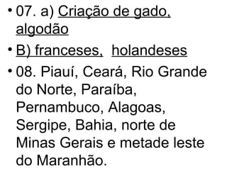 07. a)  Criação de gado,   algodão B) franceses,   holandeses 08. Piauí, Ceará, Rio Grande do Norte, Paraíba, Pernambuco, Alagoas, Sergipe, Bahia, norte de Minas Gerais e metade leste do Maranhão. 