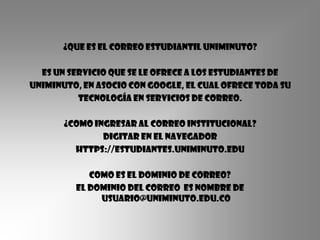 ¿Que es el correo estudiantil Uniminuto?

  Es un servicio que se le ofrece a los estudiantes de
Uniminuto, en asocio con Google, el cual ofrece toda su
          tecnología en servicios de correo.

       ¿COMO INGRESAR AL CORREO INSTITUCIONAL?
               DIGITAR EN EL NAVEGADOR
         HTTPS://ESTUDIANTES.UNIMINUTO.EDU

            Como es el dominio de correo?
         El dominio del correo Es nombre de
              usuario@uniminuto.edu.co
 