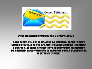 Cual mi nombre de usuario y contraseña?

 Para saber cual es el nombre de usuario, ingrese en el
menú principal al enlace Cual es mi nombre de usuario?
 Y digite allí su ID Génesis, este le mostrará su Nombre
de usuario, la contraseña es la misma con la que ingresa
                     al sistema Génesis.
 