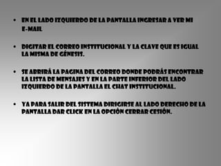 • En el lado izquierdo de la pantalla ingresar a ver mi
  e-mail

• Digitar el correo institucional y la clave que es igual
  la misma de génesis.

• SE abrirá la pagina del correo donde podrás encontrar
  la lista de mensajes y en la parte inferior del lado
  izquierdo de la pantalla el Chat institucional.

• Ya para salir del sistema dirigirse al lado derecho de la
  pantalla dar click en la opción cerrar cesión.
 