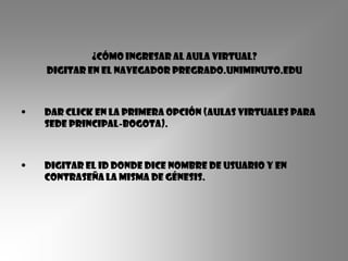 ¿Cómo ingresar al aula virtual?
    Digitar en el navegador pregrado.uniminuto.edu



•   Dar click en la primera opción (aulas virtuales para
    sede principal-bogota).



•   Digitar el ID donde dice nombre de usuario y en
    contraseña la misma de génesis.
 