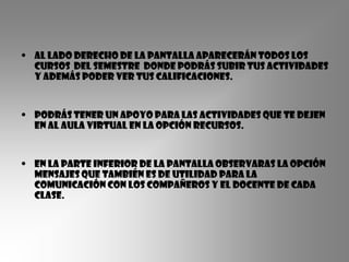 • Al lado derecho de la pantalla aparecerán todos los
  cursos del semestre donde podrás subir tus actividades
  y además poder ver tus calificaciones.


• podrás tener un apoyo para las actividades que te dejen
  en al aula virtual en la opción recursos.


• En la parte inferior de la pantalla observaras la opción
  mensajes que también es de utilidad para la
  comunicación con los compañeros y el docente de cada
  clase.
 