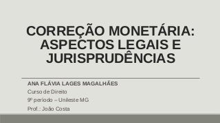 CORREÇÃO MONETÁRIA:
ASPECTOS LEGAIS E
JURISPRUDÊNCIAS
ANA FLÁVIA LAGES MAGALHÃES
Curso de Direito
9º período – Unileste MG
Prof.: João Costa
 