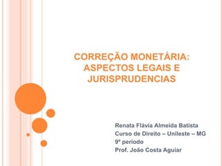 CORREÇÃO MONETÁRIA :
ASPECTOS LEGAIS E
JURISPRUDENCIAS
Renata Flávia Almeida Batista
Curso de Direito – Unileste – MG
9º período
Prof. João Costa
 