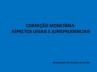 CORREÇÃO MONETÁRIA:
ASPECTOS LEGAIS E JURISPRUDENCIAIS
Bacharelando: Davi Henrique de Carvalho
 
