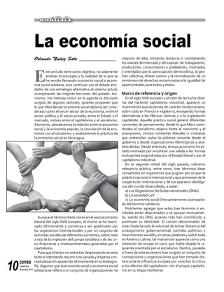 correo
noviembre-
diciembre 201410
Orlando Núñez Soto ______________
E
ste artículo tiene como objetivo, no solamente
analizar el concepto y la realidad de lo que se
ha venido llamando economía social o econo-
mía social solidaria, sino continuar con el debate alre-
dedor de una estrategia alternativa al sistema actual,
incorporando las mejores lecciones del pasado. Asi-
mismo, me interesa incluir en la agenda la discusión
surgida de algunos sectores, quienes proponen que
lo que ellos llaman economía social debería ser consi-
derado como el tercer sector de la economía, entre el
sector público y el sector privado, entre el Estado y el
mercado, incluso entre el capitalismo y el socialismo.
Asimismo, abordaremos la relación entre la economía
social y la economía popular, la vinculación de la eco-
nomía con el socialismo y analizaremos la práctica de
la economía social en Nicaragua.
Aunque el término tiene raíces en el asociacionismo
laboral del siglo XVIII europeo, el mismo se ha reacti-
vado últimamente y comienza a ser apadrinado por
los organismos internacionales y por un conjunto de
activistas sociales de diferentes corrientes, sobre todo
a raíz de la implosión del campo socialista y de las cri-
sis financieras y medioambientales generados por el
capitalismo.
Para que el lector no entre tan desprevenido en este
texto e intentando resumir una variada y dispersa con-
ceptualización aparecida últimamente en la bibliogra-
fía, digamos que la economía social o economía social
solidaria se refiere a un conjunto de organizaciones –la
mayoría de ellas tomando distancia o combatiendo
los valores del mercado y del capital– de trabajadores,
productores, consumidores y pobladores, motivados
y orientados por la participación democrática, la ges-
tión colectiva, el bien común y la reivindicación de un
sinnúmero de derechos encaminados a la igualdad de
oportunidades para todos y todas.
Marco de referencia y origen
En el siglo XVIII europeo y al calor de las lucha obre-
ras del naciente capitalismo industrial, apareció un
movimiento asociacionista de carácter revolucionario,
sobre todo en Francia e Inglaterra, ensayando formas
alternativas a las fábricas obreras y a la explotación
capitalista. Aquella práctica social generó diferentes
corrientes de pensamiento, desde lo que Marx consi-
deraba el socialismo utópico hasta el marxismo y el
anarquismo, incluso corrientes liberales o cristianas
que pretendían paliar la pobreza reinante desde el
gobierno o desde organizaciones filantrópicas y asis-
tencialistas. Desde entonces, el asociacionismo ha es-
tado motivado por encontrar una salida a las formas
excluyentes engendradas por el Estado liberal y por el
capitalismo industrial.
En la segunda mitad del siglo pasado, cobraron
relevancia pública, entre otros, tres términos-ideas
convertidos en organismos que pugnan por ocupar la
palestra nacional e internacional y que provienen de la
cooperación internacional y de los aparatos ideológi-
cos del mundo desarrollado, a saber:
a) Los Organismos No Gubernamentales (ONG)
b) La sociedad civil
c) La economía social (frecuentemente acompaña-
da del término solidario)
Podríamos agregar que estos tres términos o en-
tidades están relacionados y se apoyan mutuamen-
te, siendo los ONG quienes más han contribuido a
promover su identidad. El común denominador de
esta tríada ha sido la voluntad de tomar distancia del
protagonismo gubernamental, partidos políticos y
movimientos sociales; en otras palabras y sobre todo
en América Latina, tal motivación aparecía como una
intención de ocupar el vacío que había dejado la iz-
quierda orientada por el socialismo. Dentro, paralelo
o fuera de este escenario han surgido un conjunto de
concepciones y organizaciones que han tomado dis-
tancia de la influencia europea por conciliar la crítica
a los efectos del capitalismo con el propio capitalis-
mo en su etapa neoliberal.
La economía social
análisis
 