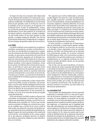 11
correo
noviembre-
diciembre 2014
El origen de estos tres conceptos está relacionado
con la implosión del socialismo, la reactivación o pro-
moción de la democracia burguesa y la irrupción de las
políticas neoliberales. El neoliberalismo ha sido hasta
ahora el gran ganador, tanto en el discurso como en
la realidad, ya sea en el primero, en el segundo o en
el llamado tercer mundo. El neoliberalismo, incluso,
ha contribuido grandemente al desplazamiento tanto
del liberalismo como del socialismo en el ámbito de
las fuerzas políticas, económicas, sociales e ideológi-
cas del mundo entero. El otro gran ganador en esta
grande y compleja madeja de intereses, han sido las
corporaciones financieras, fortalecidas en su hegemo-
nía con el apoyo de grandes medios de comunicación.
Los ONG
Los ONG se definen como organismos no guberna-
mentales, no partidarios y se dicen sin fines de lucro.
A su favor, ha contribuido la incorporación o coopta-
ción de centenares de miles de intelectuales y líderes
sociales, en gran parte provenientes de lo que fue la
izquierda tradicional, apoyados por la llamada coo-
peración internacional.Todo el peso de la crítica tuvo
como punta de lanza la lucha contra los gobiernos del
bloque socialista, contra algunas dictaduras, contra
la corrupción y la ineficiencia en el seno de la cosa pú-
blica, no del todo sin razón, pero sobre todo contra
los partidos y gobiernos de izquierda, particularmen-
te en aquellos países donde la izquierda tradicional
comenzó exitosamente a incursionar en la lucha de-
mocrática por el poder, y a la que le han declarado la
guerra tildándole de encabezar gobiernos populistas
y autoritarios.
Para las fuerzas neoliberales, la labor asistencialis-
ta de muchos ONG, aunque no de todos, más actuali-
zada y mucho mejor dotada ideológicamente que las
iglesias religiosas, sirvieron de colchón amortiguador
contra los efectos de la privatización de la cosa pú-
blica y el desmantelamiento de las economías na-
cionales, así como de la reversión de las principales
conquistas laborales.
Dicho sea de paso, los ONG y todas sus figuras más
connotadas se disputaban el primer lugar entre los
sujetos que adversaban al estado y que se fueron au-
tollamando de la sociedad civil. Fue así que muchas
veces la sociedad civil llegó a ser sinónimo de un gru-
po de notables que a cambio de la crítica a todo lo
relacionado a la soberanía nacional y haciéndose car-
go resignadamente de la realidad de la globalización,
llegaron a gozar de mucho prestigio en los medios de
comunicación, convirtiéndose en los nuevos sujetos
de lo que algunos sociólogos llamaron la derecha
posmoderna, opositores al gobierno, pero identifica-
dos con el sistema.
Por supuesto que muchos intelectuales y activistas
sociales llegaron de buena fe a este acontecimiento,
pues aquellas posiciones coincidían frecuentemente
con sus mismas banderas, aunque enarboladas por mo-
tivaciones, objetivos e intereses diferentes. Es así que
desde el seno de los ONG se han destacado y han sur-
gido muchos militantes de todas las causas justas, ha-
bidas y por haber.Y no dudamos de su buena intención
y de sus motivaciones de constituirse en entes autóno-
mos que aspiran a tomar distancia de lo peor del mundo
de la política tradicional, pero también del capitalismo.
Claroestáquetalautonomíanohasidofácil,sobretodo
por el masivo apoyo financiero y muchas veces condi-
cionado por la cooperación internacional.
En este contexto y a medida que se desenmasca-
raba la pretendida y modernizante agenda neolibe-
ral, los espacios públicos, los discursos, los recursos
y la clientela, fueron disputados entre los partidos
políticos, los ONG más distanciados de la izquierda
y los movimientos sociales. En un primer momento
los ONG lograron aislar a los movimientos sociales o
enfrentarlos a los partidos políticos que criticaban al
neoliberalismo; en un segundo momento los movi-
mientos sociales decidieron aliarse con los partidos
políticos de izquierda.
Hoy en día, una vez que el socialismo, el naciona-
lismo radical y las viejas conquistas del estado liberal
o del estado de bienestar han sido desplazados de la
agenda y de la realidad nacional e internacional, la crí-
tica y la denuncia del neoliberalismo ha comenzado a
cobrar beligerancia. Muchos intelectuales, embarca-
dos ingenuamente en el proyecto de la globalización
y el neoliberalismo, han comenzado a regresar al redil
de las luchas sociales; por su lado, las organizaciones
de la izquierda convencional, más vencida que con-
vencida, comenzó a incursionar con buen éxito en la
democracia representativa.
La sociedad civil
Para los ONG más ideologizados contra la izquierda
tradicional, la sociedad civil no es más que la oposi-
ción de los buenos ciudadanos contra los malos fun-
cionarios. En otras palabras, la sociedad civil ha sido
concebida como el nicho para legitimar una oposición
aparentemente no política contra los gobiernos llama-
dos ilegítimos, no importando que su legalidad esté
haya sido refrendada por una mayoría electoral. Opo-
nerse al gobierno contribuiría así a disipar al Estado, y
criticar los efectos del sistema permitiría legitimar al
mismo sistema. En fin, toda una catarsis que ha per-
mitido el debilitamiento de la soberanía nacional, ha
facilitado los estragos de la globalización y ha contri-
buido grandemente con el desprestigio de la izquierda
tradicional y de cualquier pretensión socialista.
 