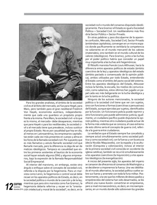 correo
noviembre-
diciembre 201412
Para los grandes analistas, el ámbito de la sociedad
civil es el ámbito del mercado; así fue para Hegel, para
Marx, pero también para el gran neoliberal Friedrich
Von Hayek, economista austríaco, independiente-
mente que cada uno guardara un propósito propio
frente a la misma. Para Marx, la sociedad civil –o lo que
es lo mismo, el mercado– debe desaparecer, mientras
que para Hayek o para los neoliberales, la sociedad ci-
vil o el mercado tiene que prevalecer, incluso sustituir
al propio Estado. No es por casualidad que hoy en día,
al menos en Latinoamérica, los empresarios capitalis-
tas están cada vez más presentes en cuerpo y alma en
los foros de la llamada sociedad civil. Por supuesto que
es más llamativo y astuto llamarle sociedad civil que
llamarle mercado, pero la diferencia no deja de ser de
matices ideológicos. Tampoco es casualidad que en-
tre los primeros asistentes al bautizo de la economía
social hayan estado algunos ONG y algunos empresa-
rios, bajo la expresión de la llamada Responsabilidad
Social Empresarial.
Al interior del marxismo, sin embargo, existe otro
ángulo o enfoque sobre el concepto de sociedad civil,
referida a la disputa por la hegemonía. Para un mar-
xista como Lenin, la hegemonía o control social debe
recaer en los aparatos políticos de Estado, es decir, en
la sociedad política o mundo de la coerción y de la ley;
mientras que para otro marxista como fue Gramsci, la
hegemonía debería referirse y recaer en la "orienta-
ción intelectual y moral de la sociedad", es decir, en la
sociedad civil o mundo del consenso disputado ideoló-
gicamente. ParaGramsci el Estado es igual a Sociedad
Política + Sociedad Civil. Un neoliberalismo más fino
diría Sector Público + Sector Privado.
En otras palabras y para disculparme de la aparen-
te confusión, Mercado, Sociedad Civil, Sector Privado
(entiéndase capitalista), convergen en un mismo espa-
cio donde pacíficamente se ventilaría la competencia
no solamente en el mundo mercantil de los valores
(materiales), sino también en el mundo cultural de los
valores (ideológicos). Para Gramsci, junto a las luchas
por el poder político habría que conceder un papel
muy importante a las luchas anti hegemónicas.
El filósofo marxista francés Louis Althusser, hacía la
diferencia entre aparatos políticos de estado (ámbito
coercitivo de la ley) y aparatos ideológicos del estado
(ámbito pactado o consensuado de la opinión públi-
ca), ambos utilizados por todo Estado, entendiendo
el Estado como el ámbito del pacto social del sistema.
Entre los aparatos ideológicos del Estado, Altousser
incluía la familia, la escuela, los medios de comunica-
ción; como sabemos, estos últimos han jugado un pa-
pel cada vez más beligerante en la lucha ideológica y
por lo tanto en la lucha política.
Ninguno de los autores mencionados, la sociedad
política o la sociedad civil tiene que ver con sujetos,
sino con funciones o formas (coercitivas o persuasivas)
del Estado, aunque ejercidas por sujetos, identificados
por la función. Un funcionario policía puede reprimir y
otro funcionario juez puede administrar justicia; igual-
mente, un ciudadano pacífico puede disputarse la opi-
nión pública, mientras otro ciudadano puede actuar de
la forma más violenta que se conozca; el caso extremo
de esto último sería el concepto de guerra civil, referi-
da a la guerra entre ciudadanos.
La verdad es que el Estado siempre fue concebido y
siempre actuó simultáneamente como sociedad polí-
tica y como sociedad civil, con la fuerza y con la astucia
(decía Nicolás Maquiavelo), con la espada y la acultu-
ración (Conquista y colonización); incluso al interior
de la primera sociedad civil conocida en occidente (la
iglesia católica), también se recurrió simultáneamente
a los aparatos coercitivos (la Inquisición) y a los apara-
tos ideológicos (la evangelización).
A inicios del presente siglo, los aparatos del imperio
se cansaron de ofrecernos el consenso deWashington y
se decidieron a imponernos la fuerza. Una vez debilita-
do el mundo alternativo, la sociedad política vuelve so-
bre sus fueros y arremete con toda la furia militar. Pos-
teriormente,unavezquelosmillonesdedesocupadosy
empobrecidos del sistema han sido desarmados, se les
ofreció una nueva ilusión: convertirse en empresarios,
pero a nivel microeconómico, es decir, en microempre-
sarios, en un mundo donde sólo sobreviven los grandes
 