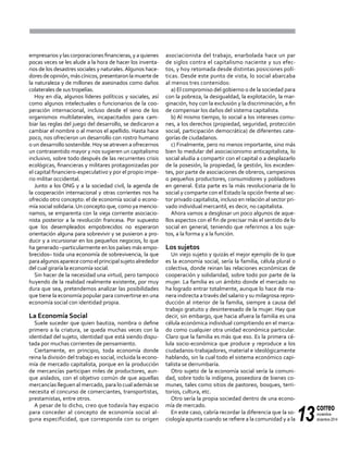 13
correo
noviembre-
diciembre 2014
empresarios y las corporaciones financieras, y a quienes
pocas veces se les alude a la hora de hacer los inventa-
rios de los desastres sociales y naturales.Algunos hace-
doresdeopinión,máscínicos,presentaronlamuertede
la naturaleza y de millones de asesinados como daños
colaterales de sus tropelías.
Hoy en día, algunos líderes políticos y sociales, así
como algunos intelectuales o funcionarios de la coo-
peración internacional, incluso desde el seno de los
organismos multilaterales, incapacitados para cam-
biar las reglas del juego del desarrollo, se dedicaron a
cambiar el nombre o al menos el apellido. Hasta hace
poco, nos ofrecieron un desarrollo con rostro humano
o un desarrollo sostenible. Hoy se atreven a ofrecernos
un contrasentido mayor y nos sugieren un capitalismo
inclusivo, sobre todo después de las recurrentes crisis
ecológicas, financieras y militares protagonizadas por
el capital financiero-especulativo y por el propio impe-
rio militar occidental.
Junto a los ONG y a la sociedad civil, la agenda de
la cooperación internacional y otras corrientes nos ha
ofrecido otro concepto: el de economía social o econo-
mía social solidaria.Un concepto que, como ya mencio-
namos, se emparenta con la vieja corriente asociacio-
nista posterior a la revolución francesa. Por supuesto
que los desempleados empobrecidos no esperaron
orientación alguna para sobrevivir y se pusieron a pro-
ducir y a incursionar en los pequeños negocios, lo que
ha generado –particularmente en los países más empo-
brecidos– toda una economía de sobrevivencia, la que
paraalgunosaparececomoelprincipalsujetoalrededor
del cual giraría la economía social.
Sin hacer de la necesidad una virtud, pero tampoco
huyendo de la realidad realmente existente, por muy
dura que sea, pretendemos analizar las posibilidades
que tiene la economía popular para convertirse en una
economía social con identidad propia.
La Economía Social
Suele suceder que quien bautiza, nombra o define
primero a la criatura, se queda muchas veces con la
identidad del sujeto, identidad que está siendo dispu-
tada por muchas corrientes de pensamiento.
Ciertamente, en principio, toda economía donde
reina la división del trabajo es social, incluida la econo-
mía de mercado capitalista, porque en la producción
de mercancías participan miles de productores, aun-
que aislados, con el objetivo común de que aquellas
mercancías lleguen al mercado, para lo cual además se
necesita el concurso de comerciantes, transportistas,
prestamistas, entre otros.
A pesar de lo dicho, creo que todavía hay espacio
para conceder al concepto de economía social al-
guna especificidad, que corresponda con su origen
asociacionista del trabajo, enarbolada hace un par
de siglos contra el capitalismo naciente y sus efec-
tos, y hoy retomada desde distintas posiciones polí-
ticas. Desde este punto de vista, lo social abarcaba
al menos tres contenidos:
a) El compromiso del gobierno o de la sociedad para
con la pobreza, la desigualdad, la explotación, la mar-
ginación, hoy con la exclusión y la discriminación, a fin
de compensar los daños del sistema capitalista.
b) Al mismo tiempo, lo social a los intereses comu-
nes, a los derechos (propiedad, seguridad, protección
social, participación democrática) de diferentes cate-
gorías de ciudadanos.
c) Finalmente, pero no menos importante, sino más
bien lo medular del asociacionismo anticapitalista, lo
social aludía a compartir con el capital o a desplazarlo
de la posesión, la propiedad, la gestión, los exceden-
tes, por parte de asociaciones de obreros, campesinos
o pequeños productores, consumidores y pobladores
en general. Esta parte es la más revolucionaria de lo
social y comparte con el Estado la opción frente al sec-
tor privado capitalista, incluso en relación al sector pri-
vado individual mercantil, es decir, no capitalista.
Ahora vamos a desglosar un poco algunos de aque-
llos aspectos con el fin de precisar más el sentido de lo
social en general, teniendo que referirnos a los suje-
tos, a la forma y a la función.
Los sujetos
Un viejo sujeto y quizás el mejor ejemplo de lo que
es la economía social, sería la familia, célula plural o
colectiva, donde reinan las relaciones económicas de
cooperación y solidaridad, sobre todo por parte de la
mujer. La familia es un ámbito donde el mercado no
ha logrado entrar totalmente, aunque lo hace de ma-
nera indirecta a través del salario y su milagrosa repro-
ducción al interior de la familia, siempre a causa del
trabajo gratuito y desinteresado de la mujer. Hay que
decir, sin embargo, que hacia afuera la familia es una
célula económica individual compitiendo en el merca-
do como cualquier otra unidad económica particular.
Claro que la familia es más que eso. Es la primera cé-
lula socio-económica que produce y reproduce a los
ciudadanos-trabajadores, material e ideológicamente
hablando, sin la cual todo el sistema económico capi-
talista se derrumbaría.
Otro sujeto de la economía social sería la comuni-
dad, sobre todo la indígena, poseedora de bienes co-
munes, tales como sitios de pastoreo, bosques, terri-
torios, cultura, etc.
Otro sería la propia sociedad dentro de una econo-
mía de mercado.
En este caso, cabría recordar la diferencia que la so-
ciología apunta cuando se refiere a la comunidad y a la
 