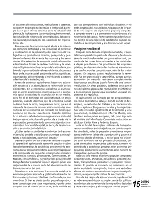 15
correo
noviembre-
diciembre 2014
de acciones de otros sujetos, instituciones o sistemas,
que ponen en peligro su identidad o integridad. Ejem-
plo de un gran interés colectivo sería la salvación del
planeta, la lucha contra la corrupción gubernamental,
la exclusión de millones de desempleados, la sobera-
nía nacional pisoteada por las exacciones del imperia-
lismo, etc.
Resumiendo: la economía social alude a los intere-
ses comunes del trabajo y no del capital, al bienestar
y los derechos de la población, a los colectivos de tra-
bajadores o productores directos, poseyendo y ges-
tionando democráticamente los recursos y los exce-
dentes. Por extensión, la economía social se ha venido
extendiendo a formas de redes económicas y de servi-
cios múltiples en muchos campos de la vida diaria, cu-
briendo la promoción de valores solidarios, discursos a
favor de la justicia social, gestión de políticas públicas,
organizando, concientizando y movilizando a actores
colectivos de la sociedad, etc.
Antes de continuar quisiéramos hacer una aclara-
ción respecto a la acumulación o reinversión de los
excedentes. En la economía capitalista la acumula-
ción es un fin en sí mismo, mientras que en la econo-
mía social o socialista la acumulación es un medio,
cuyo fin es el bienestar de la colectividad. En otras
palabras, cuando decimos que la economía social
no tiene fines de lucro, no queremos decir, que en el
marco de la economía de mercado las unidades eco-
nómicas de la economía de mercado no tienen que
ocuparse de obtener excedentes. Cuando decimos
lucro estamos refiriéndonos a la ganancia a costa del
trabajo ajeno, a la plusvalía producida a través de la
explotación, pero sobre todo consumida (productiva-
mente) en función del capital, es decir, de la valoriza-
ción o acumulación indefinida.
¿Cuáles serían las unidades económicas de la econo-
mía social, desde la tradición asociacionista y anticapi-
talista o no capitalista, aparte del Estado?
Desde los países del sur o desde el seno de la izquier-
da apareció el apelativo de economía popular y sobre
la cual encontramos la posibilidad de construir la eco-
nomía social propiamente dicha. La economía popular
está compuesta por pequeñas y marginadas unidades
económicas (familias, productores, comerciantes, ar-
tesanos, consumidores), cuyos ingresos provienen del
trabajo familiar o personal y que en algunos países son
responsables de la mayor parte del abastecimiento de
bienes y servicios del país.
Situados en este universo, la economía social es la
economía popular asociada y gestionada alrededor de
los intereses y formas colectivas conformada por sus
miembros. Si bien es cierto que los pequeños produc-
tores constituyen una clase mayoritaria, y por lo tanto
cumplen con el criterio de lo social, en la medida en
que sus componentes son individuos dispersos y no
están organizados ni asociados, no pasarán de ser par-
te de una especie de capitalismo popular, obligados
a competir entre sí y a permanecer subordinados a la
hegemonía del capital. Perfectamente pueden funcio-
nar dentro de una especie de capitalismo popular, so-
metidos a la competencia y a la diferenciación social.
Vorágine neoliberal
Después de la llamada implosión socialista, el capi-
talismo-imperialismo pasó a la ofensiva y desató una
serie de medidas llamadas de ajuste estructural, por
medio de las cuales hizo retroceder a las sociedades
a etapas pre-liberales. Se privatizaron las empresas
públicas, se desmantelaron las fronteras arancelarias
y se confiscaron las conquistas sociales de los traba-
jadores. En algunos países revolucionarios la rever-
sión fue en gran escala y catastrófica, puesto que las
economías de mercado revirtieron completamente
los procesos socialistas bajo la forma de una contra-
rrevolución. En otras palabras, podemos decir que el
neoliberalismo golpeó a las revoluciones triunfantes y
a los regímenes liberales que concedían un papel im-
portante a la república.
El capitalismo fue llamado por los propios libera-
les como capitalismo salvaje, donde cunde el des-
empleo, la exclusión del trabajo y la concentración
de los capitales. Burguesías locales y trabajadores
han sido enviados igualmente al desempleo y a la
precariedad, no solamente en el Tercer Mundo, sino
también en los países europeos, tal como lo previó
el análisis del Manifiesto Comunista redactado en
1848 por Carlos Marx y Federico Engels.
Ante el brutal desempleo, millones de trabajado-
res se convirtieron en trabajadores por cuenta propia.
Por otro lado, miles de pequeños y medianos empre-
sarios prefirieron salirse de la producción y pasarse al
comercio, donde al menos, si no se gana no se pier-
de. Este abandono de los procesos productivos, por
parte de muchos empresarios quebrados, también ha
contribuido a que dichos procesos sean asumidos por
pequeños productores; aumentando así el número de
trabajadores por cuenta propia.
Nace así una masiva economía popular compuesta
de campesinos, artesanos, pescadores, pequeños ta-
lleres, transportistas, pescadores y pequeños comer-
ciantes. El pueblo se convierte no solamente en el
sector explotado y marginado, sino en una verdadera
alianza de sectores amparados de segmentos signifi-
cativos, aunque empobrecidos, de la economía.
Uno de los rasgos de esta economía popular-social
es haber emprendido por su propia cuenta dos políticas
económicas de sobrevivencia: la migración a la ciudad
y hacia el extranjero, y el trabajo por cuenta propia.
 