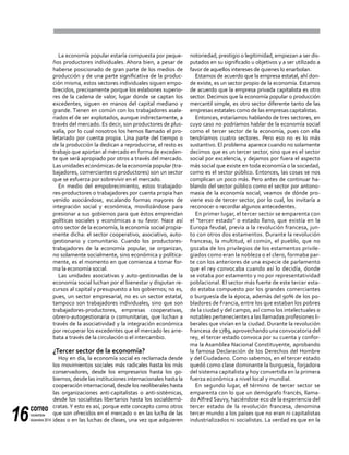 correo
noviembre-
diciembre 201416
La economía popular estaría compuesta por peque-
ños productores individuales. Ahora bien, a pesar de
haberse posicionado de gran parte de los medios de
producción y de una parte significativa de la produc-
ción misma, estos sectores individuales siguen empo-
brecidos, precisamente porque los eslabones superio-
res de la cadena de valor, lugar donde se captan los
excedentes, siguen en manos del capital mediano y
grande. Tienen en común con los trabajadores asala-
riados el de ser explotados, aunque indirectamente, a
través del mercado. Es decir, son productores de plus-
valía, por lo cual nosotros los hemos llamado el pro-
letariado por cuenta propia. Una parte del tiempo o
de la producción la dedican a reproducirse, el resto es
trabajo que aportan al mercado en forma de exceden-
te que será apropiado por otros a través del mercado.
Las unidades económicas de la economía popular (tra-
bajadores, comerciantes o productores) son un sector
que se esfuerza por sobrevivir en el mercado.
En medio del empobrecimiento, estos trabajado-
res-productores o trabajadores por cuenta propia han
venido asociándose, escalando formas mayores de
integración social y económica, movilizándose para
presionar a sus gobiernos para que éstos emprendan
políticas sociales y económicas a su favor. Nace así
otro sector de la economía, la economía social propia-
mente dicha: el sector cooperativo, asociativo, auto-
gestionario y comunitario. Cuando los productores-
trabajadores de la economía popular, se organizan,
no solamente socialmente, sino económica y política-
mente, es el momento en que comienza a tomar for-
ma la economía social.
Las unidades asociativas y auto-gestionadas de la
economía social luchan por el bienestar y disputan re-
cursos al capital y presupuesto a los gobiernos; no es,
pues, un sector empresarial, no es un sector estatal,
tampoco son trabajadores individuales, sino que son
trabajadores-productores, empresas cooperativas,
obrero-autogestionaria o comunitarias, que luchan a
través de la asociatividad y la integración económica
por recuperar los excedentes que el mercado les arre-
bata a través de la circulación o el intercambio.
¿Tercer sector de la economía?
Hoy en día, la economía social es reclamada desde
los movimientos sociales más radicales hasta los más
conservadores, desde los empresarios hasta los go-
biernos, desde las instituciones internacionales hasta la
cooperación internacional, desde los neoliberales hasta
las organizaciones anti-capitalistas o anti-sistémicas,
desde los socialistas libertarios hasta los socialdemó-
cratas.Y esto es así, porque este concepto como otros
que son ofrecidos en el mercado o en las lucha de las
ideas o en las luchas de clases, una vez que adquieren
notoriedad, prestigio o legitimidad, empiezan a ser dis-
putados en su significado u objetivos y a ser utilizado a
favor de aquellos intereses de quienes lo enarbolan.
Estamos de acuerdo que la empresa estatal, ahí don-
de existe, es un sector propio de la economía. Estamos
de acuerdo que la empresa privada capitalista es otro
sector. Decimos que la economía popular o producción
mercantil simple, es otro sector diferente tanto de las
empresas estatales como de las empresas capitalistas.
Entonces, estaríamos hablando de tres sectores, en
cuyo caso no podríamos hablar de la economía social
como el tercer sector de la economía, pues con ella
tendríamos cuatro sectores. Pero eso no es lo más
sustantivo. El problema aparece cuando no solamente
decimos que es un tercer sector, sino que es el sector
social por excelencia, y dejamos por fuera el aspecto
más social que existe en toda economía o la sociedad,
como es el sector público. Entonces, las cosas se nos
complican un poco más. Pero antes de continuar ha-
blando del sector público como el sector por antono-
masia de la economía social, veamos de dónde pro-
viene eso de tercer sector, por lo cual, los invitaría a
reconocer o recordar algunos antecedentes.
En primer lugar, el tercer sector se emparenta con
el "tercer estado" o estado llano, que existía en la
Europa feudal, previa a la revolución francesa, jun-
to con otros dos estamentos. Durante la revolución
francesa, la multitud, el común, el pueblo, que no
gozaba de los privilegios de los estamentos privile-
giados como eran la nobleza o el clero, formaba par-
te con los anteriores de una especie de parlamento
que el rey convocaba cuando así lo decidía, donde
se votaba por estamento y no por representatividad
poblacional. El sector más fuerte de este tercer esta-
do estaba compuesto por los grandes comerciantes
o burguesía de la época, además del 90% de los po-
bladores de Francia, entre los que estaban los pobres
de la ciudad y del campo, así como los intelectuales o
notables pertenecientes a las llamadas profesiones li-
berales que vivían en la ciudad. Durante la revolución
francesa de 1789, aprovechando una convocatoria del
rey, el tercer estado convoca por su cuenta y confor-
ma la Asamblea Nacional Constituyente, aprobando
la famosa Declaración de los Derechos del Hombre
y del Ciudadano. Como sabemos, en el tercer estado
quedó como clase dominante la burguesía, forjadora
del sistema capitalista y hoy convertida en la primera
fuerza económica a nivel local y mundial.
En segundo lugar, el término de tercer sector se
emparenta con lo que un demógrafo francés, llama-
do Alfred Sauvy, haciéndose eco de la experiencia del
tercer estado de la revolución francesa, denomina
tercer mundo a los países que no eran ni capitalistas
industrializados ni socialistas. La verdad es que en la
 